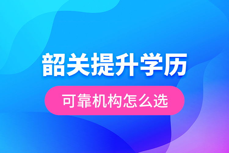 韶關(guān)提升學(xué)歷可靠機構(gòu)怎么選？