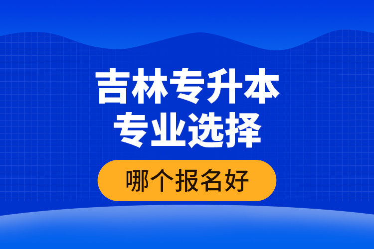 吉林專升本專業(yè)選擇哪個報名好？