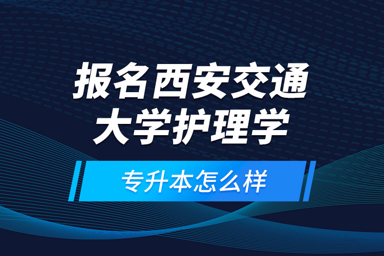 報名西安交通大學護理學專升本怎么樣？
