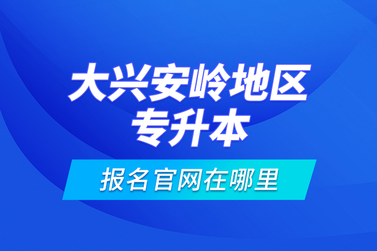 大興安嶺地區(qū)專升本報(bào)名官網(wǎng)在哪里？