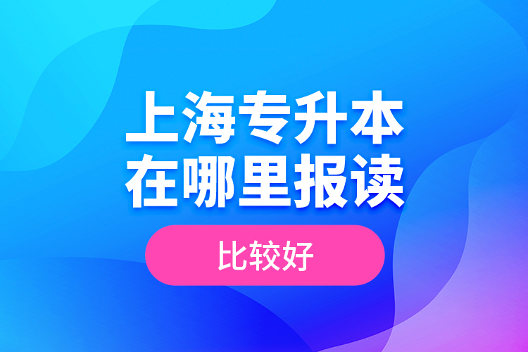 上海專(zhuān)升本在哪里報(bào)讀比較好？