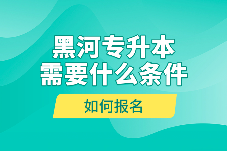黑河專升本需要什么條件，如何報名？