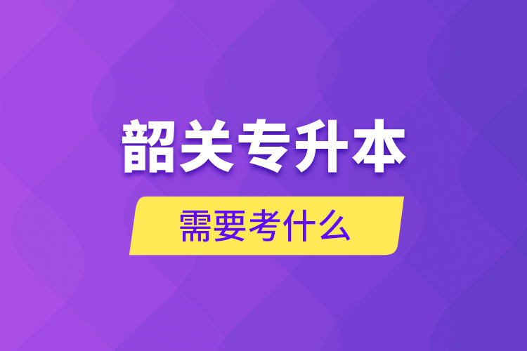 韶關(guān)專升本需要考什么？