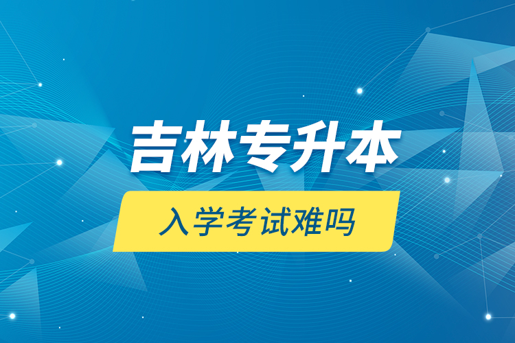 吉林專升本入學(xué)考試難嗎？