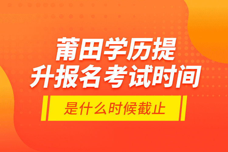 莆田學(xué)歷提升報名考試時間是什么時候截止？