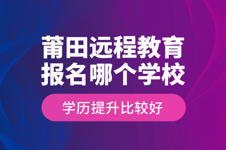莆田遠(yuǎn)程教育報(bào)名哪個(gè)學(xué)校學(xué)歷提升比較好？