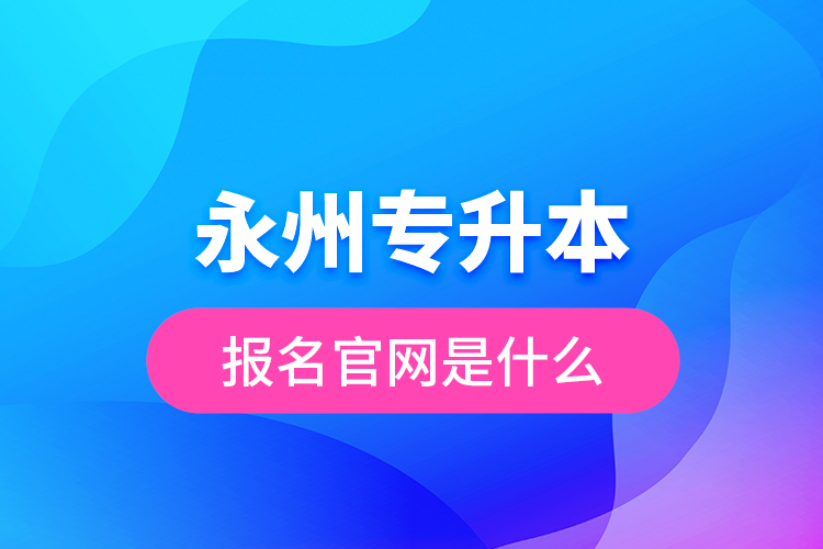 永州專升本報(bào)名官網(wǎng)是什么？