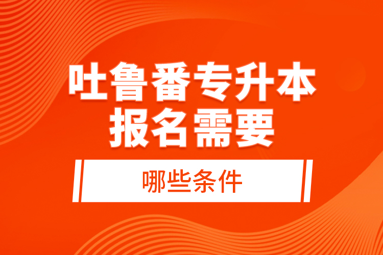 吐魯番專升本報名需要哪些條件？