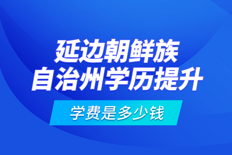 延邊朝鮮族自治州學歷提升學費是多少錢？