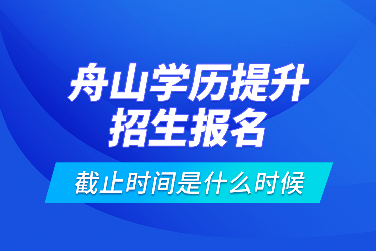 舟山學(xué)歷提升招生報(bào)名截止時(shí)間是什么時(shí)候？
