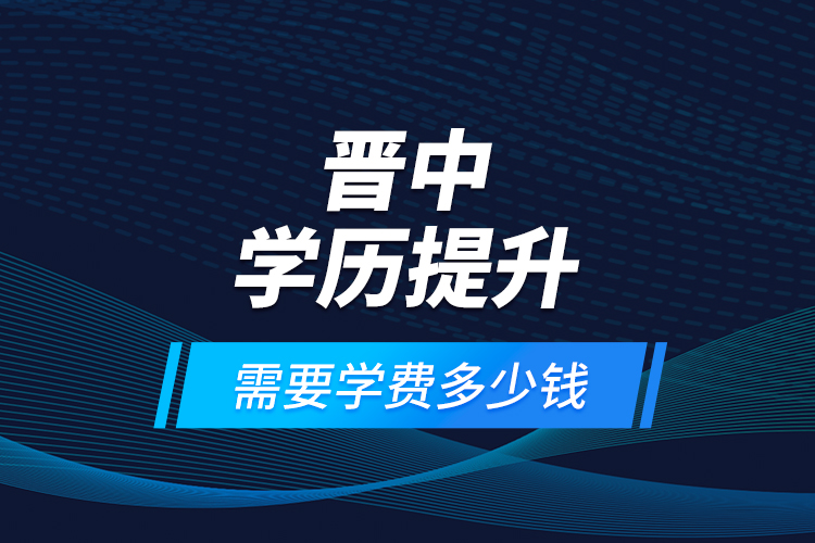 晉中學(xué)歷提升需要學(xué)費(fèi)多少錢？