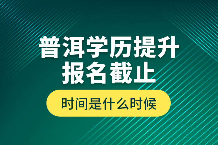 普洱學(xué)歷提升報(bào)名截止時(shí)間是什么時(shí)候？