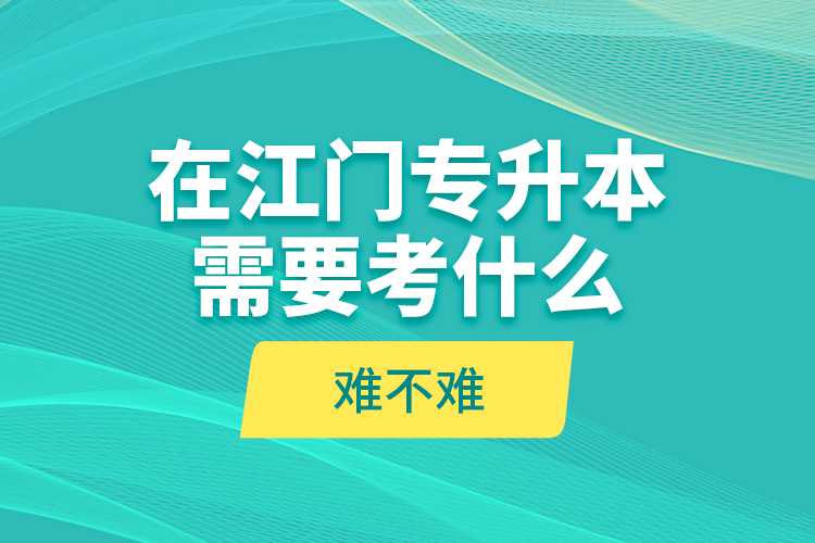 在江門專升本需要考什么？難不難？