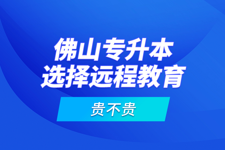 佛山專(zhuān)升本選擇遠(yuǎn)程教育貴不貴？