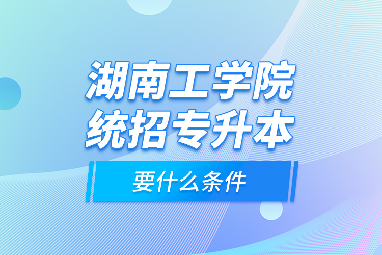 湖南工學(xué)院統(tǒng)招專(zhuān)升本要什么條件