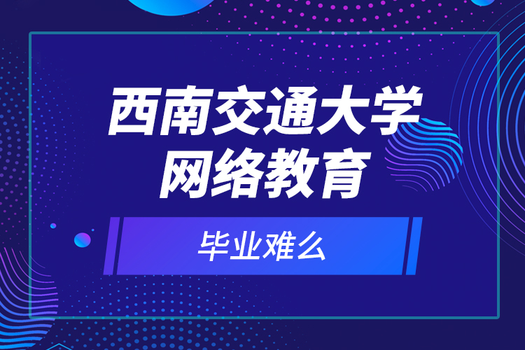 西南交通大學(xué)網(wǎng)絡(luò)教育畢業(yè)難么？