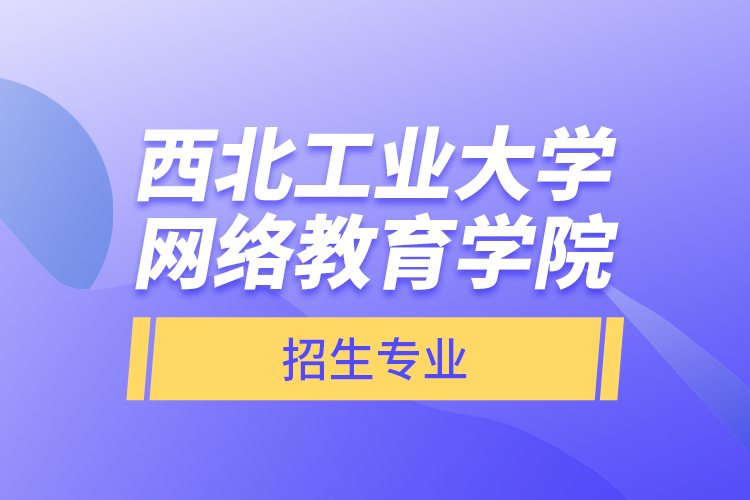 西北工業(yè)大學網(wǎng)絡教育學院招生專業(yè)